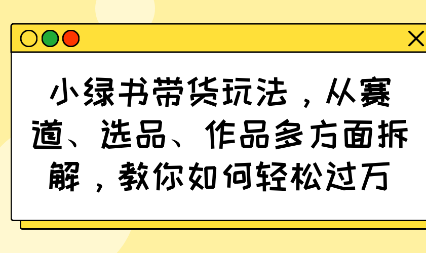 （14537期）小绿书带货玩法，从赛道、选品、作品多方面拆解，教你如何轻松过万-众创网